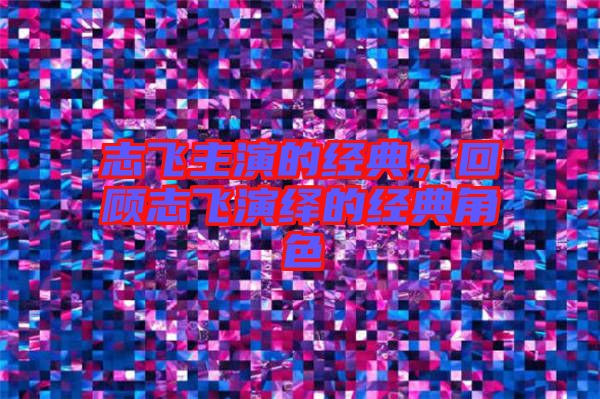 志飛主演的經(jīng)典，回顧志飛演繹的經(jīng)典角色