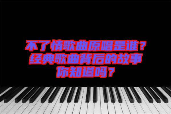 不了情歌曲原唱是誰？經(jīng)典歌曲背后的故事你知道嗎？