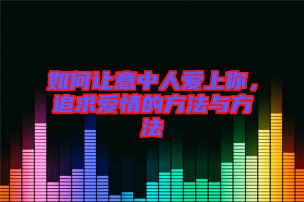 如何讓意中人愛上你，追求愛情的方法與方法