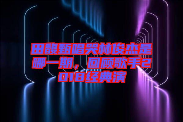 田馥甄唱哭林俊杰是哪一期，回顧歌手2018經(jīng)典演