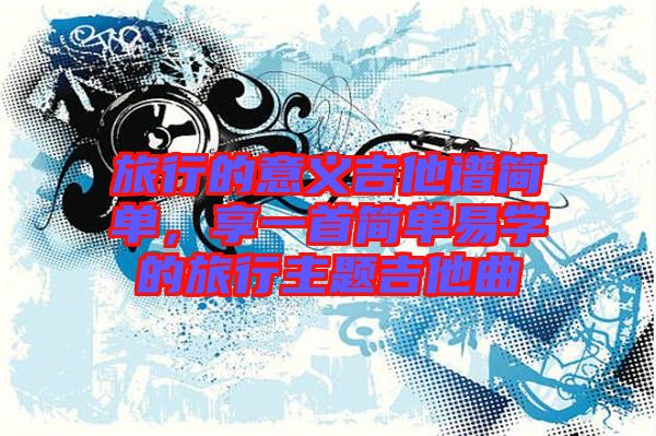 旅行的意義吉他譜簡單，享一首簡單易學(xué)的旅行主題吉他曲