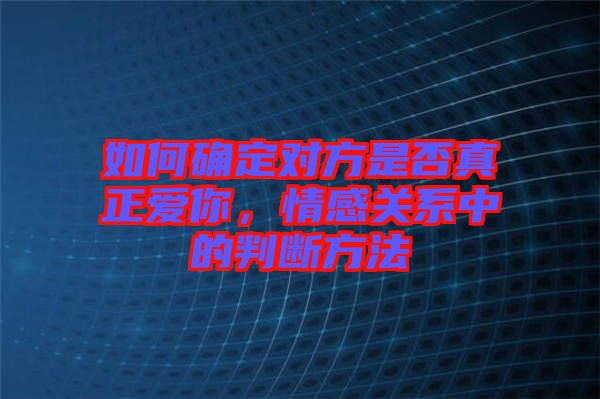 如何確定對方是否真正愛你，情感關(guān)系中的判斷方法