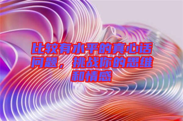 比較有水平的真心話問題，挑戰(zhàn)你的思維和情感