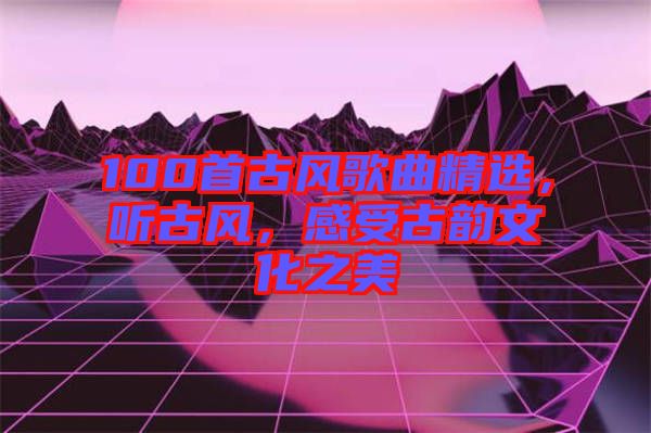 100首古風歌曲精選，聽古風，感受古韻文化之美