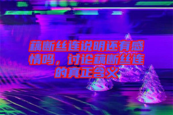 藕斷絲連說明還有感情嗎，討論藕斷絲連的真正含義