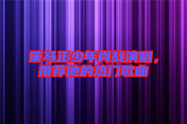 策馬正少年肖戰(zhàn)演唱，推薦他的熱門歌曲