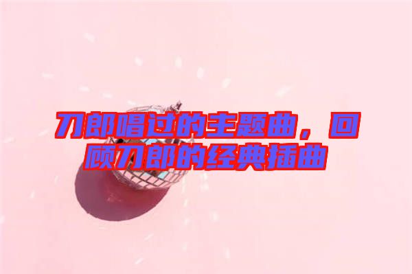 刀郎唱過的主題曲，回顧刀郎的經(jīng)典插曲