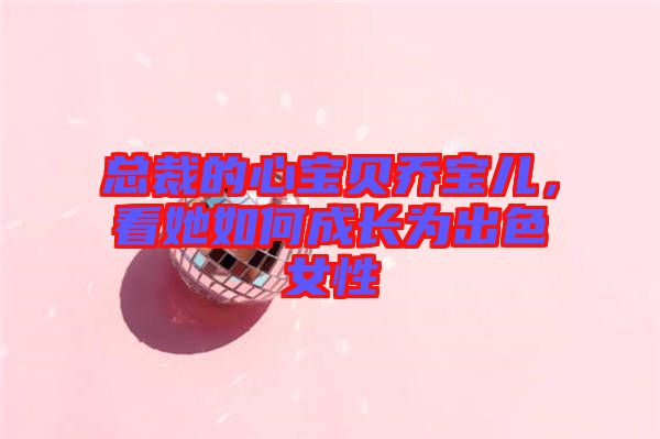 總裁的心寶貝喬寶兒，看她如何成長(zhǎng)為出色女性