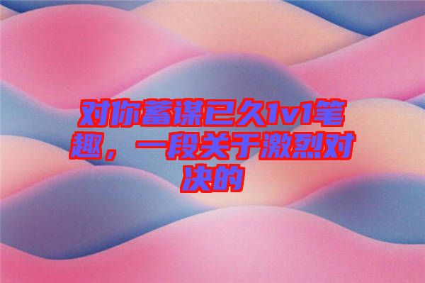 對(duì)你蓄謀已久1v1筆趣，一段關(guān)于激烈對(duì)決的