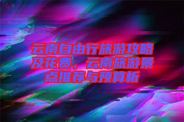 云南自由行旅游攻略及花費(fèi)，云南旅游景點(diǎn)推薦與預(yù)算析
