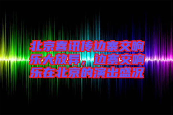 北京喜訊傳邊寨交響樂大放異，邊寨交響樂在北京的演出盛況