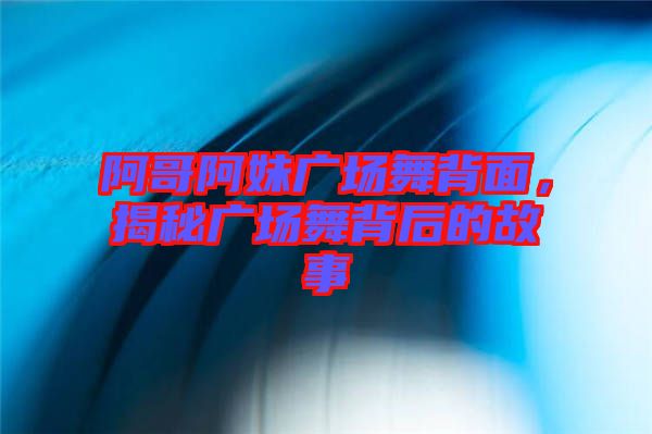 阿哥阿妹廣場舞背面，揭秘廣場舞背后的故事