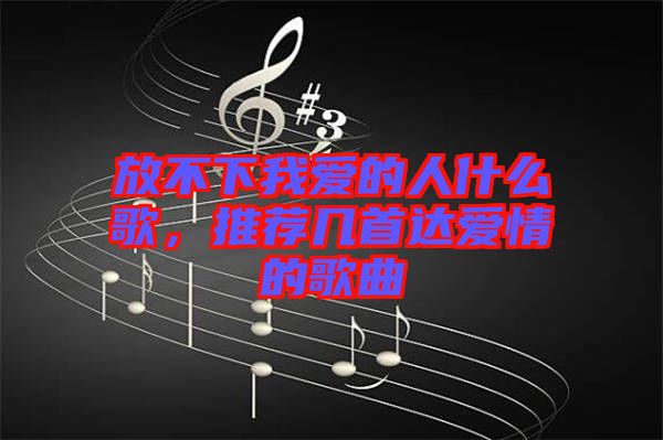 放不下我愛的人什么歌，推薦幾首達愛情的歌曲