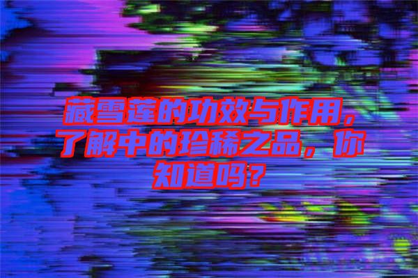 藏雪蓮的功效與作用，了解中的珍稀之品，你知道嗎？