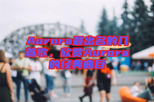 Aurora最出名的幾首歌，欣賞Aurora的經(jīng)典曲目