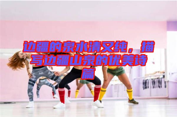 邊疆的泉水清又純，描寫邊疆山泉的優(yōu)美詩篇