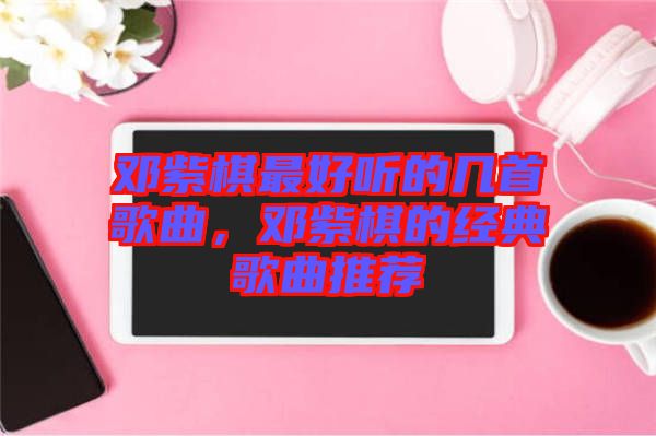 鄧紫棋最好聽的幾首歌曲，鄧紫棋的經(jīng)典歌曲推薦