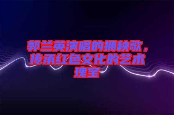 郭蘭英演唱的擁秧歌，傳承紅色文化的藝術(shù)瑰寶