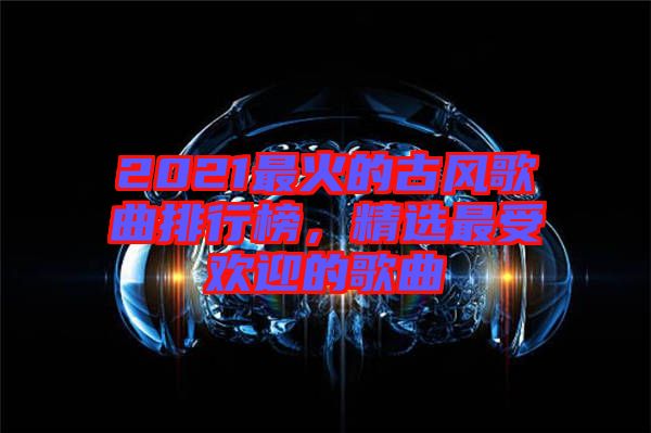 2021最火的古風(fēng)歌曲排行榜，精選最受歡迎的歌曲