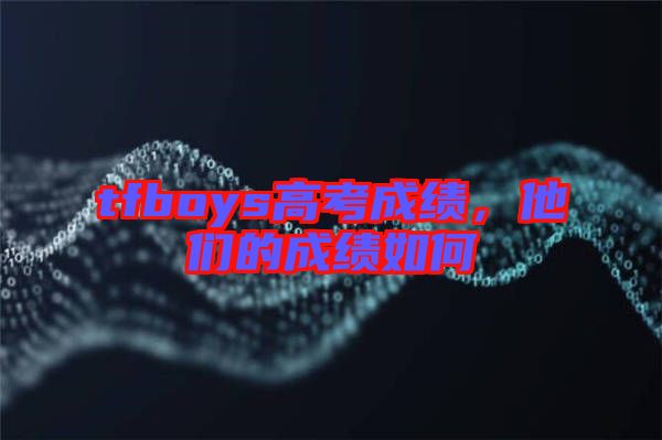 tfboys高考成績(jī)，他們的成績(jī)?nèi)绾? width=