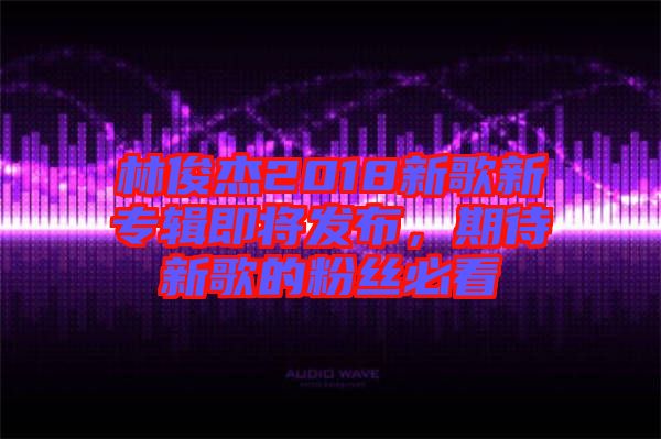 林俊杰2018新歌新專輯即將發(fā)布，期待新歌的粉絲必看