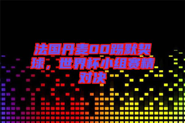 法國(guó)丹麥00踢默契球，世界杯小組賽精對(duì)決