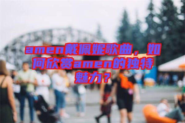 amen戴佩妮歌曲，如何欣賞amen的獨特魅力？