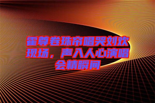 霍尊卷珠簾唱哭劉歡現(xiàn)場(chǎng)，聲入人心演唱會(huì)精瞬間