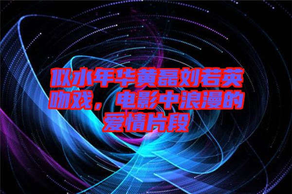 似水年華黃磊劉若英吻戲，電影中浪漫的愛情片段