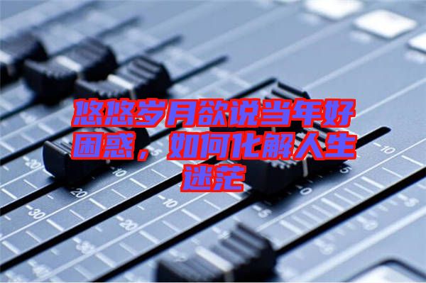 悠悠歲月欲說當(dāng)年好困惑，如何化解人生迷茫