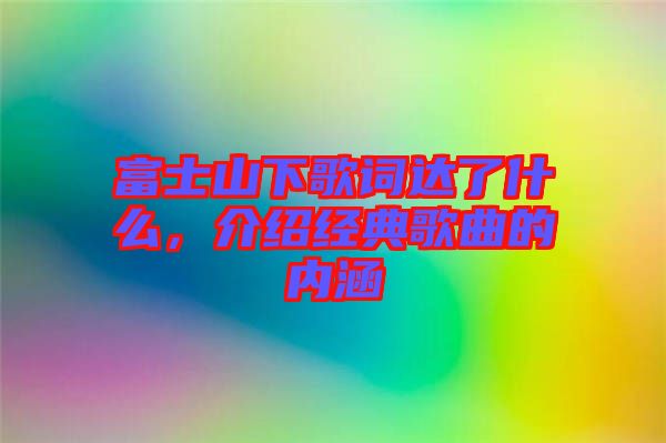 富士山下歌詞達(dá)了什么，介紹經(jīng)典歌曲的內(nèi)涵