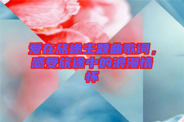 愛在旅途主題曲歌詞，感受旅途中的浪漫情懷