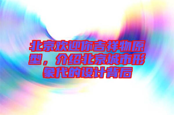 北京歡迎你吉祥物原型，介紹北京城市形象代的設計背后