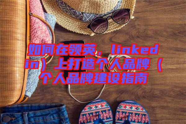 如何在領(lǐng)英，linkedin）上打造個(gè)人品牌（個(gè)人品牌建設(shè)指南
