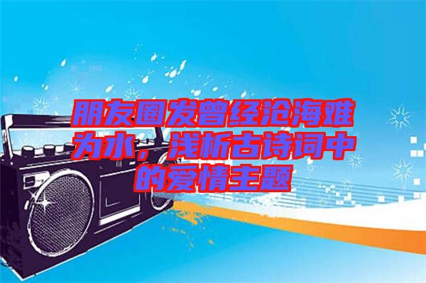 朋友圈發(fā)曾經(jīng)滄海難為水，淺析古詩(shī)詞中的愛情主題
