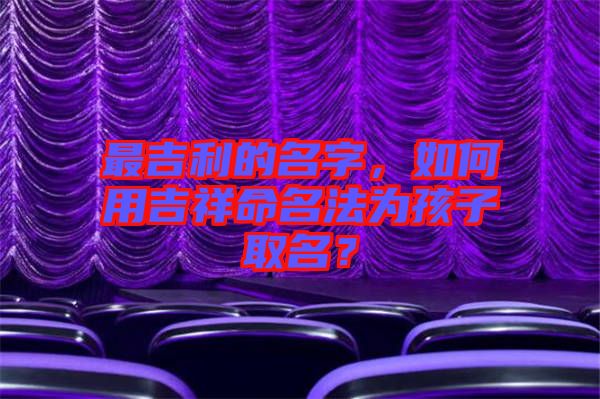 最吉利的名字，如何用吉祥命名法為孩子取名？