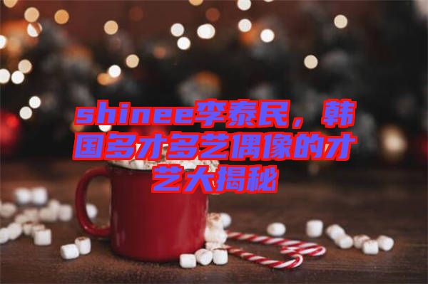 shinee李泰民，韓國多才多藝偶像的才藝大揭秘