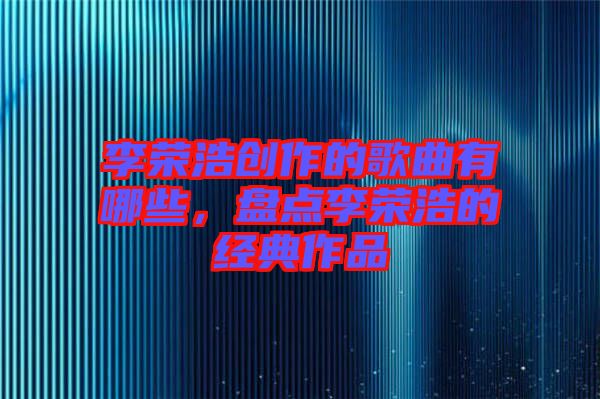李榮浩創(chuàng)作的歌曲有哪些，盤點李榮浩的經(jīng)典作品