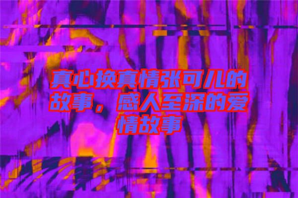 真心換真情張可兒的故事，感人至深的愛情故事