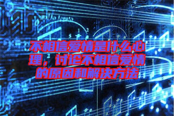 不相信愛情是什么心理，討論不相信愛情的原因和解決方法