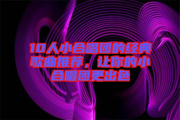 10人小合唱團(tuán)的經(jīng)典歌曲推薦，讓你的小合唱團(tuán)更出色