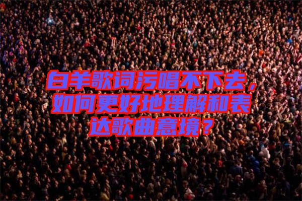 白羊歌詞污唱不下去，如何更好地理解和表達(dá)歌曲意境？