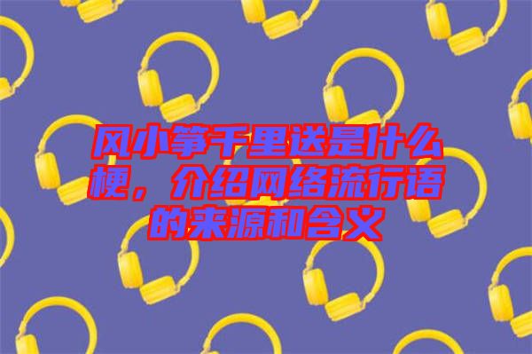 風(fēng)小箏千里送是什么梗，介紹網(wǎng)絡(luò)流行語的來源和含義