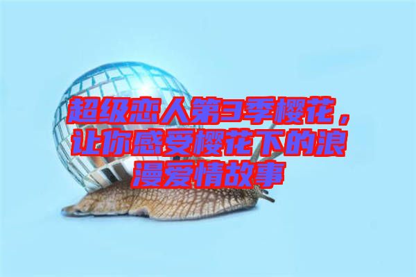 超級(jí)戀人第3季櫻花，讓你感受櫻花下的浪漫愛(ài)情故事