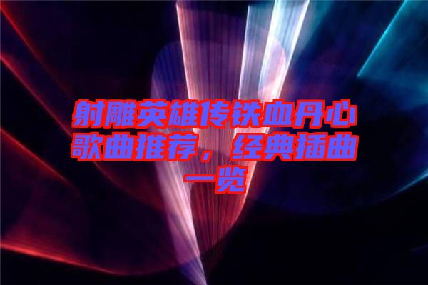 射雕英雄傳鐵血丹心歌曲推薦，經(jīng)典插曲一覽