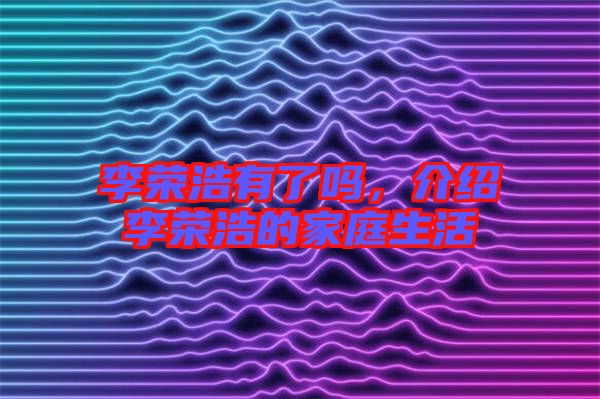 李榮浩有了嗎，介紹李榮浩的家庭生活