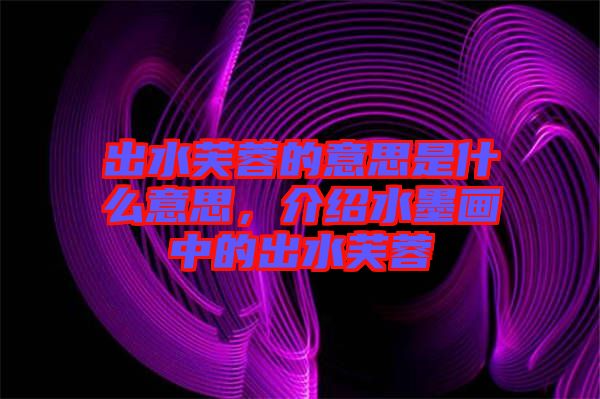 出水芙蓉的意思是什么意思，介紹水墨畫中的出水芙蓉