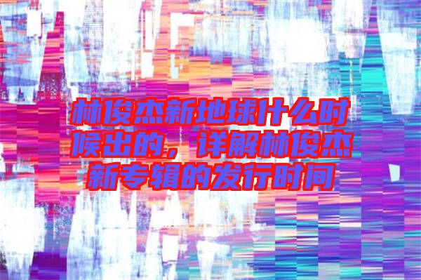 林俊杰新地球什么時(shí)候出的，詳解林俊杰新專輯的發(fā)行時(shí)間