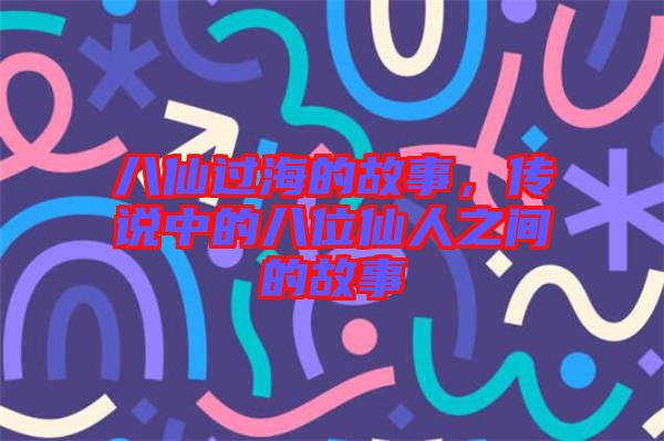 八仙過海的故事，傳說中的八位仙人之間的故事
