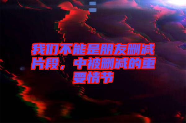 我們不能是朋友刪減片段，中被刪減的重要情節(jié)